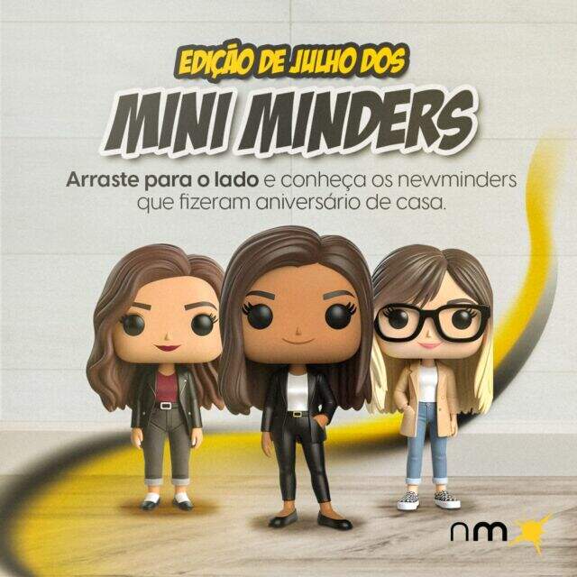 Nossos newminders são tão bons no que fazem que merecem virar símbolo pop. Vem aí os Mini Minders, uma coleção exclusiva e por tempo limitado que vai te apresentar cada um dos nossos newminders e como eles são incríveis.

Na edição de julho nós temos a coordenadora de planejamento e social media, Bea Almeida, que sabe tudo de trend, hype e como organizar negócios. Temos também a representante do atendimento e sua futura melhor amiga, Cami Alborghetti. E por último, a rainha dos eventos e mãe postiça de todos nós, Carol Molina.

Aqui, a gente encanta o outro lado, mesmo que esse outro lado esteja dentro da agência.

Parabéns, newminders! É ótimo fazer sentido com vocês.

#agencia #fazsentido #time #anicersario #celebracao